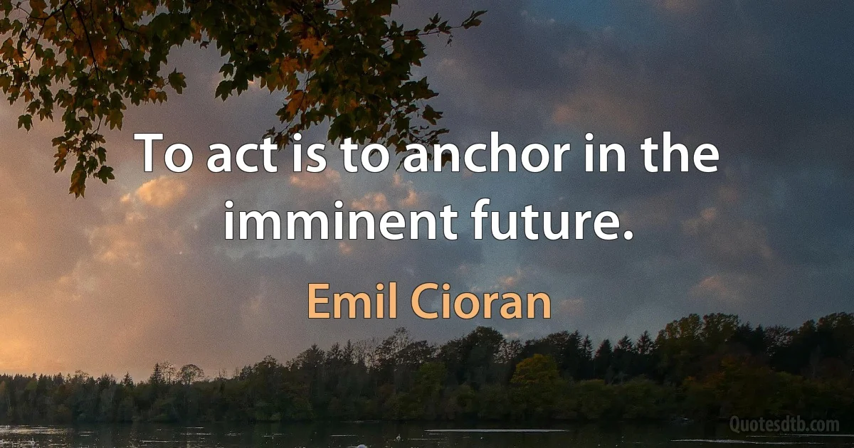 To act is to anchor in the imminent future. (Emil Cioran)