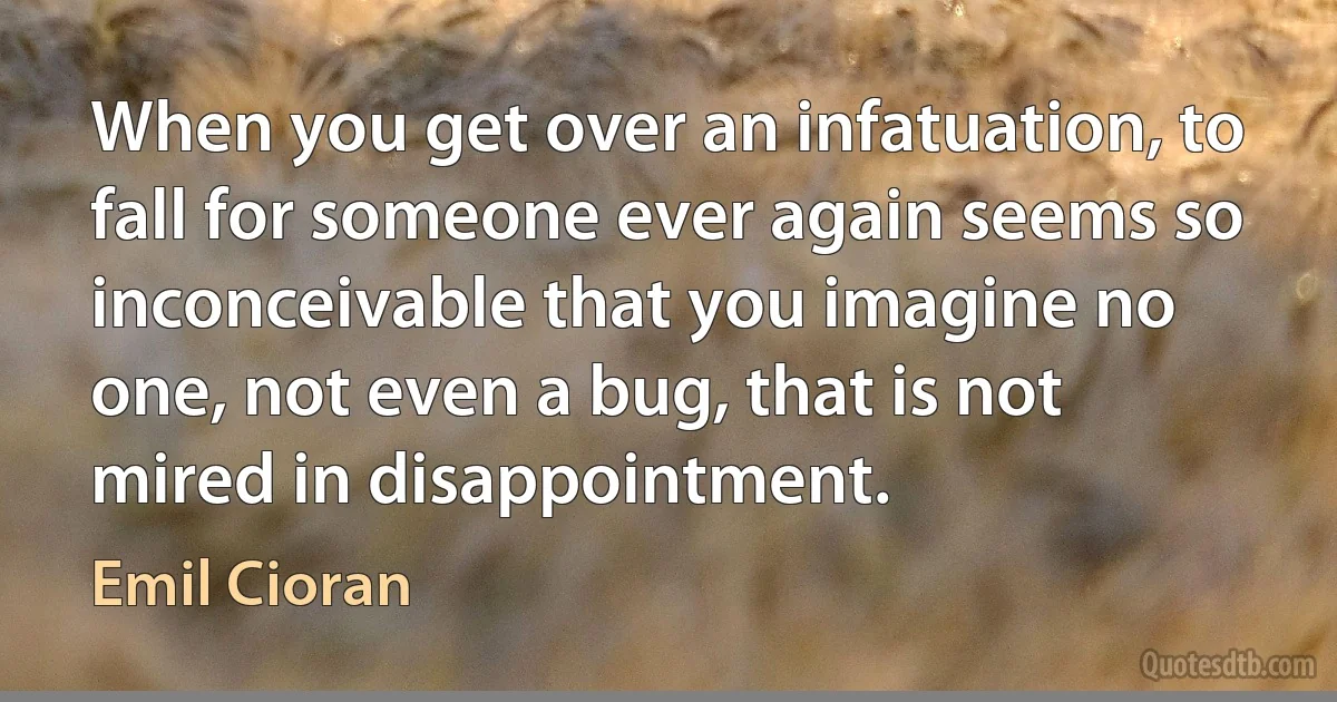 When you get over an infatuation, to fall for someone ever again seems so inconceivable that you imagine no one, not even a bug, that is not mired in disappointment. (Emil Cioran)