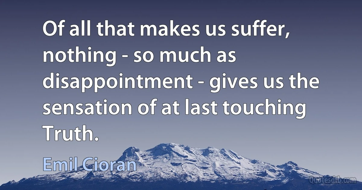 Of all that makes us suffer, nothing - so much as disappointment - gives us the sensation of at last touching Truth. (Emil Cioran)