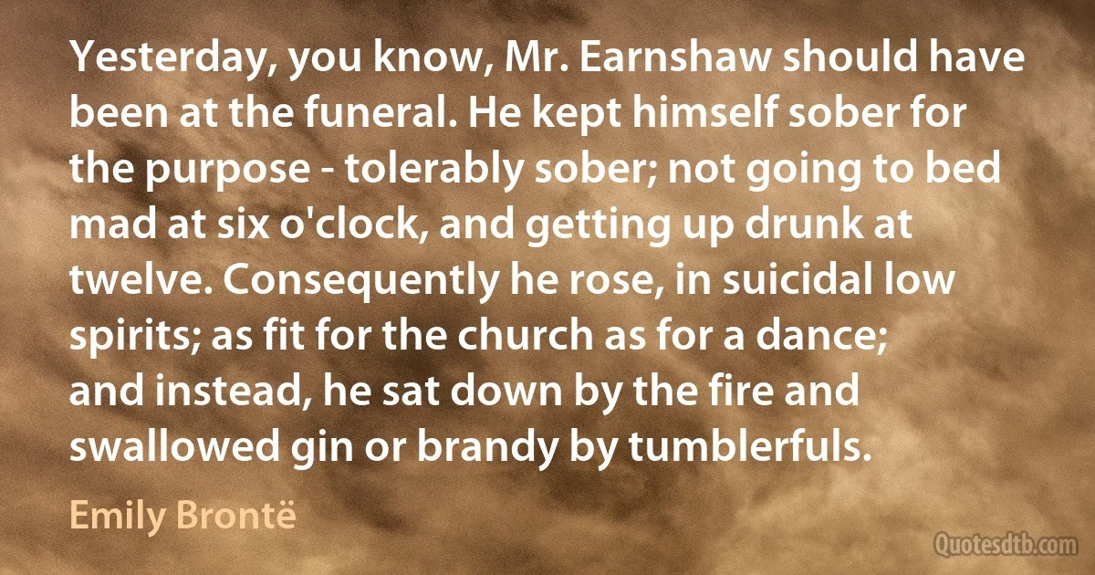 Yesterday, you know, Mr. Earnshaw should have been at the funeral. He kept himself sober for the purpose - tolerably sober; not going to bed mad at six o'clock, and getting up drunk at twelve. Consequently he rose, in suicidal low spirits; as fit for the church as for a dance; and instead, he sat down by the fire and swallowed gin or brandy by tumblerfuls. (Emily Brontë)