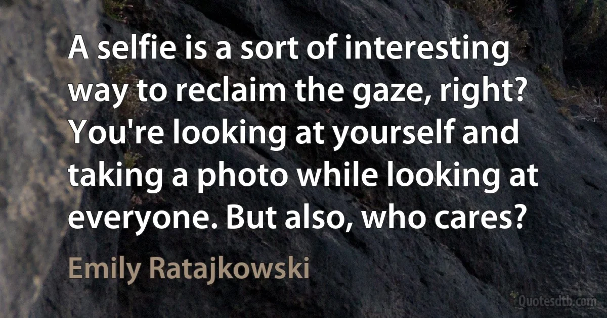 A selfie is a sort of interesting way to reclaim the gaze, right? You're looking at yourself and taking a photo while looking at everyone. But also, who cares? (Emily Ratajkowski)