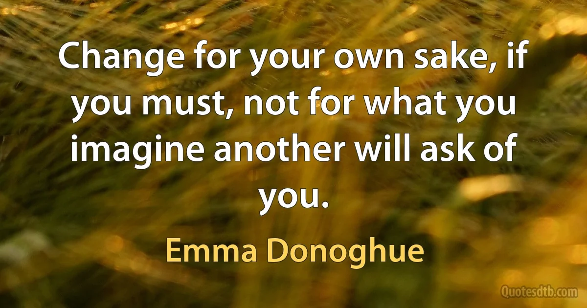 Change for your own sake, if you must, not for what you imagine another will ask of you. (Emma Donoghue)