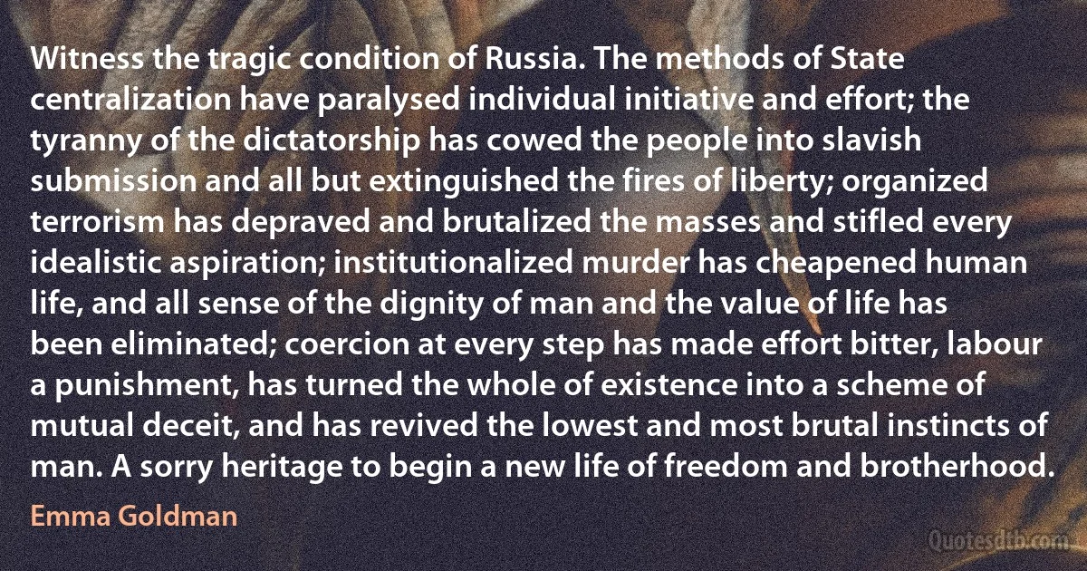 Witness the tragic condition of Russia. The methods of State centralization have paralysed individual initiative and effort; the tyranny of the dictatorship has cowed the people into slavish submission and all but extinguished the fires of liberty; organized terrorism has depraved and brutalized the masses and stifled every idealistic aspiration; institutionalized murder has cheapened human life, and all sense of the dignity of man and the value of life has been eliminated; coercion at every step has made effort bitter, labour a punishment, has turned the whole of existence into a scheme of mutual deceit, and has revived the lowest and most brutal instincts of man. A sorry heritage to begin a new life of freedom and brotherhood. (Emma Goldman)