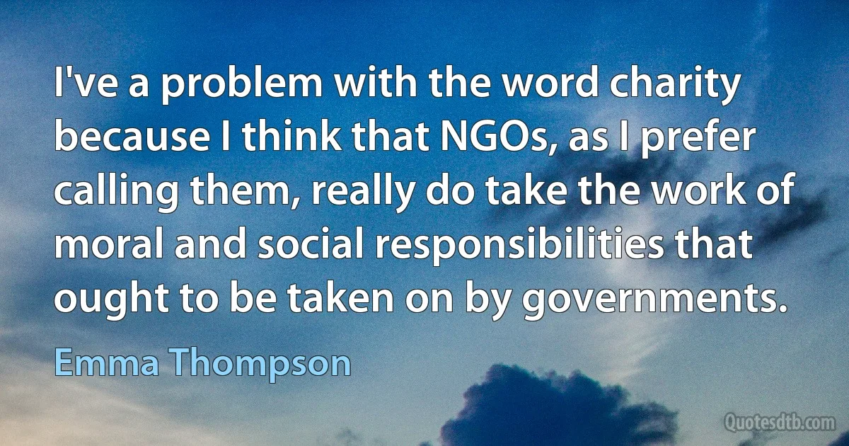 I've a problem with the word charity because I think that NGOs, as I prefer calling them, really do take the work of moral and social responsibilities that ought to be taken on by governments. (Emma Thompson)