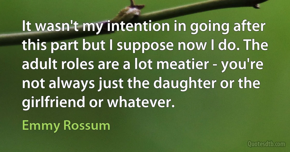 It wasn't my intention in going after this part but I suppose now I do. The adult roles are a lot meatier - you're not always just the daughter or the girlfriend or whatever. (Emmy Rossum)