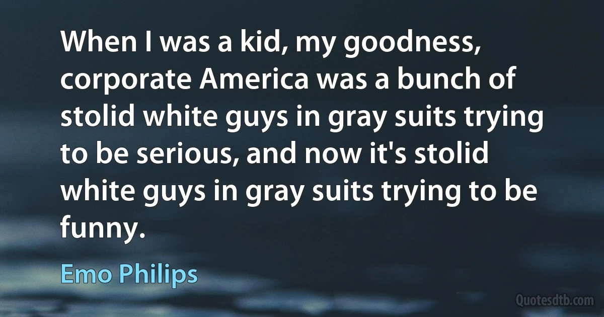 When I was a kid, my goodness, corporate America was a bunch of stolid white guys in gray suits trying to be serious, and now it's stolid white guys in gray suits trying to be funny. (Emo Philips)