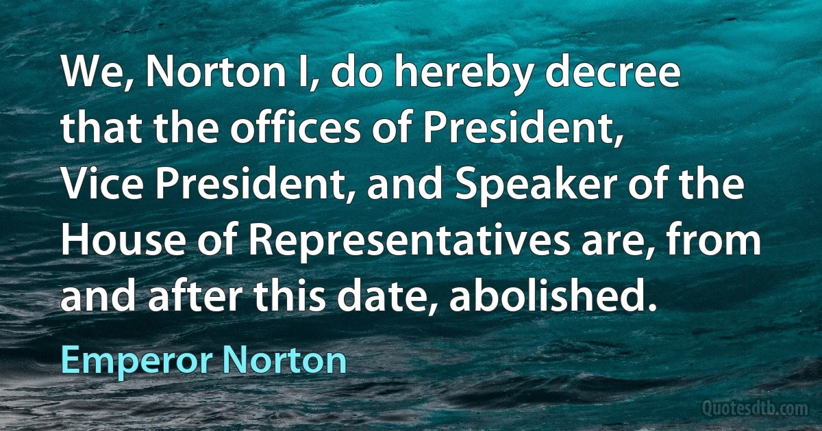 We, Norton I, do hereby decree that the offices of President, Vice President, and Speaker of the House of Representatives are, from and after this date, abolished. (Emperor Norton)