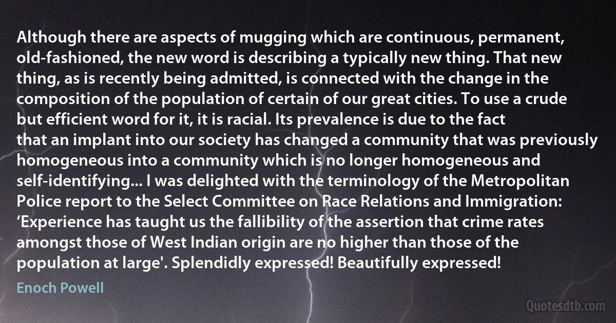 Although there are aspects of mugging which are continuous, permanent, old-fashioned, the new word is describing a typically new thing. That new thing, as is recently being admitted, is connected with the change in the composition of the population of certain of our great cities. To use a crude but efficient word for it, it is racial. Its prevalence is due to the fact that an implant into our society has changed a community that was previously homogeneous into a community which is no longer homogeneous and self-identifying... I was delighted with the terminology of the Metropolitan Police report to the Select Committee on Race Relations and Immigration: ‘Experience has taught us the fallibility of the assertion that crime rates amongst those of West Indian origin are no higher than those of the population at large'. Splendidly expressed! Beautifully expressed! (Enoch Powell)