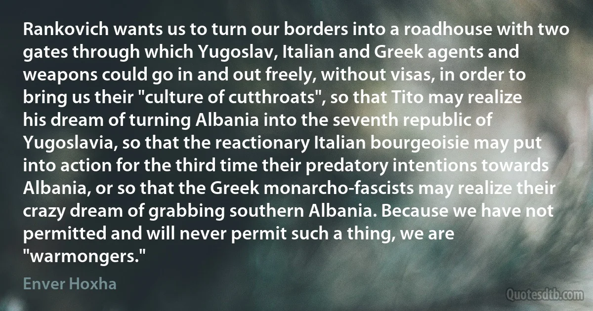 Rankovich wants us to turn our borders into a roadhouse with two gates through which Yugoslav, Italian and Greek agents and weapons could go in and out freely, without visas, in order to bring us their "culture of cutthroats", so that Tito may realize his dream of turning Albania into the seventh republic of Yugoslavia, so that the reactionary Italian bourgeoisie may put into action for the third time their predatory intentions towards Albania, or so that the Greek monarcho-fascists may realize their crazy dream of grabbing southern Albania. Because we have not permitted and will never permit such a thing, we are "warmongers." (Enver Hoxha)