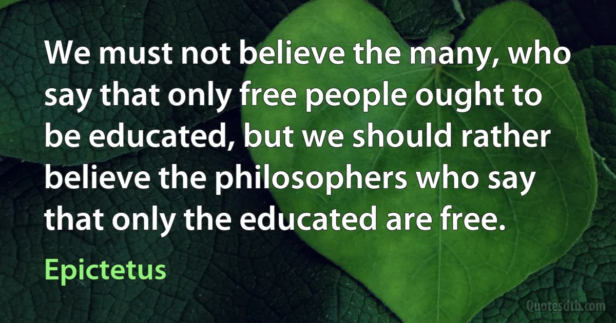 We must not believe the many, who say that only free people ought to be educated, but we should rather believe the philosophers who say that only the educated are free. (Epictetus)