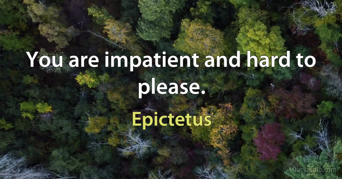 You are impatient and hard to please. (Epictetus)