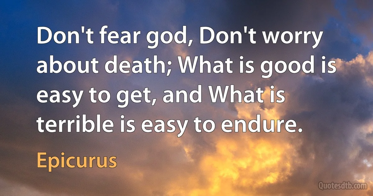 Don't fear god, Don't worry about death; What is good is easy to get, and What is terrible is easy to endure. (Epicurus)