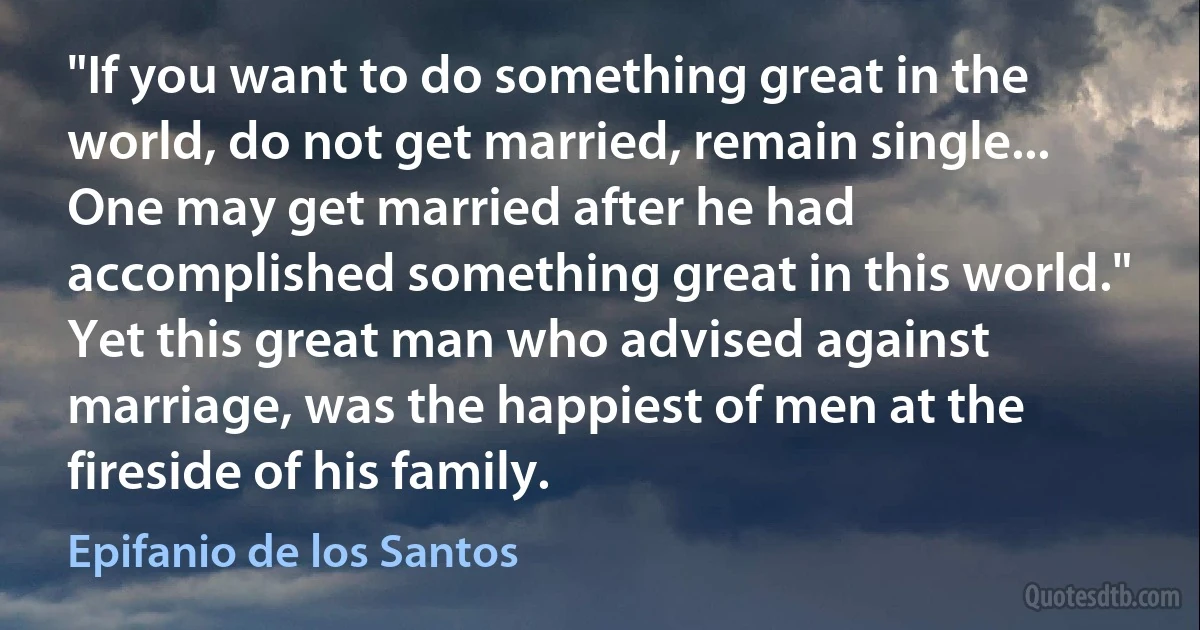 "If you want to do something great in the world, do not get married, remain single... One may get married after he had accomplished something great in this world." Yet this great man who advised against marriage, was the happiest of men at the fireside of his family. (Epifanio de los Santos)