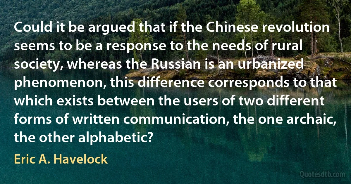 Could it be argued that if the Chinese revolution seems to be a response to the needs of rural society, whereas the Russian is an urbanized phenomenon, this difference corresponds to that which exists between the users of two different forms of written communication, the one archaic, the other alphabetic? (Eric A. Havelock)