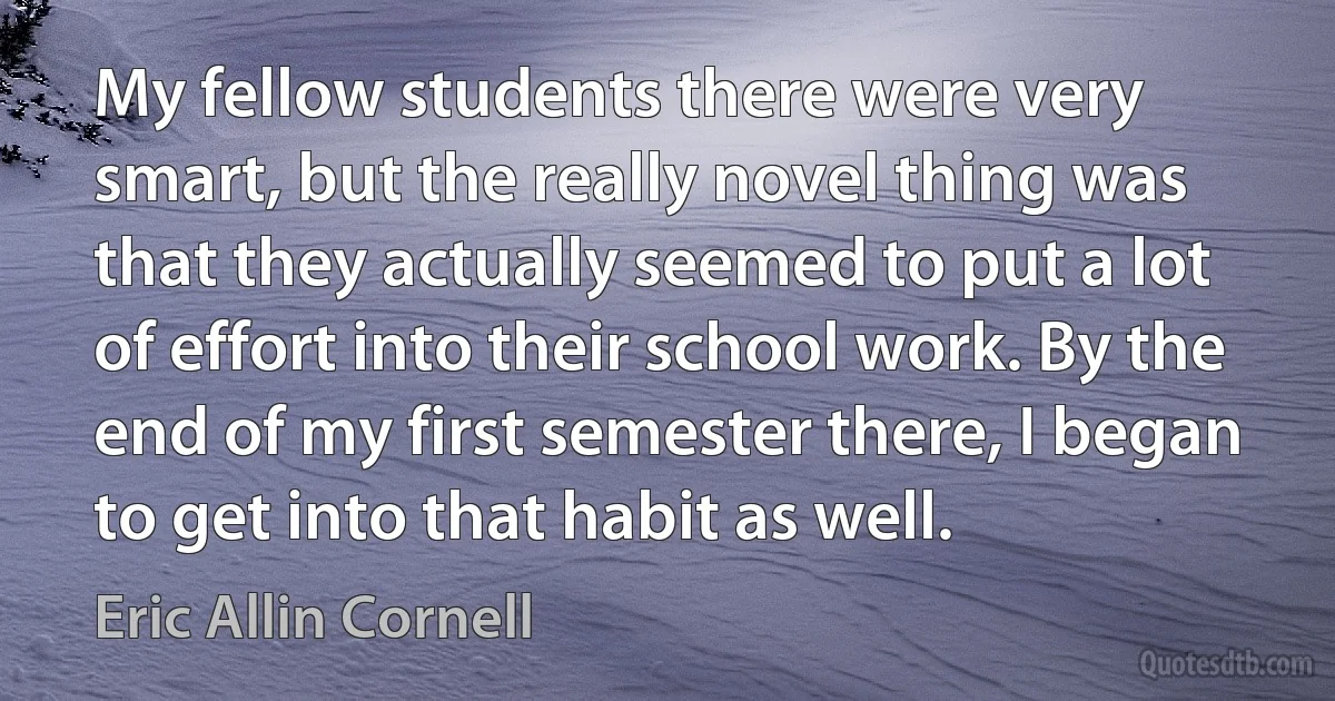 My fellow students there were very smart, but the really novel thing was that they actually seemed to put a lot of effort into their school work. By the end of my first semester there, I began to get into that habit as well. (Eric Allin Cornell)