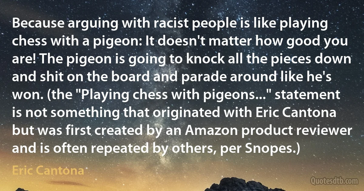 Because arguing with racist people is like playing chess with a pigeon: It doesn't matter how good you are! The pigeon is going to knock all the pieces down and shit on the board and parade around like he's won. (the "Playing chess with pigeons..." statement is not something that originated with Eric Cantona but was first created by an Amazon product reviewer and is often repeated by others, per Snopes.) (Eric Cantona)