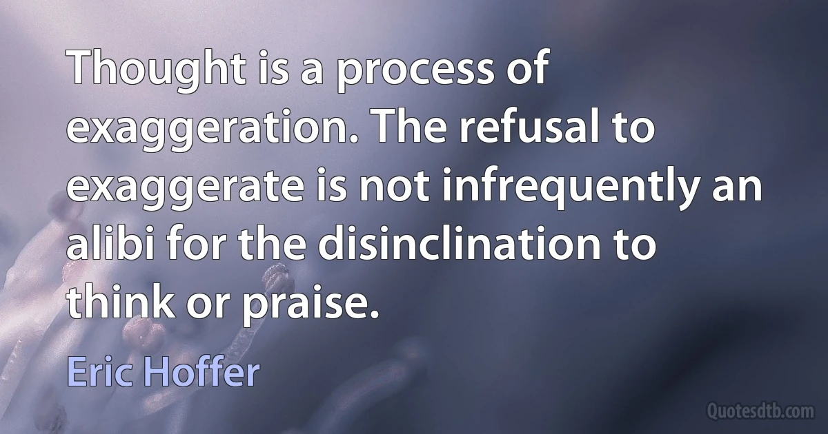 Thought is a process of exaggeration. The refusal to exaggerate is not infrequently an alibi for the disinclination to think or praise. (Eric Hoffer)