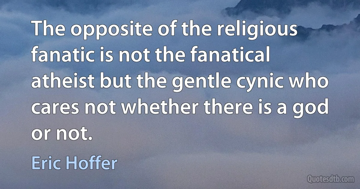 The opposite of the religious fanatic is not the fanatical atheist but the gentle cynic who cares not whether there is a god or not. (Eric Hoffer)