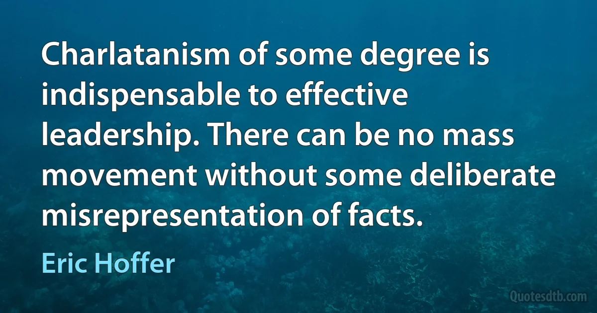 Charlatanism of some degree is indispensable to effective leadership. There can be no mass movement without some deliberate misrepresentation of facts. (Eric Hoffer)