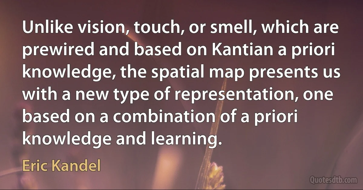 Unlike vision, touch, or smell, which are prewired and based on Kantian a priori knowledge, the spatial map presents us with a new type of representation, one based on a combination of a priori knowledge and learning. (Eric Kandel)