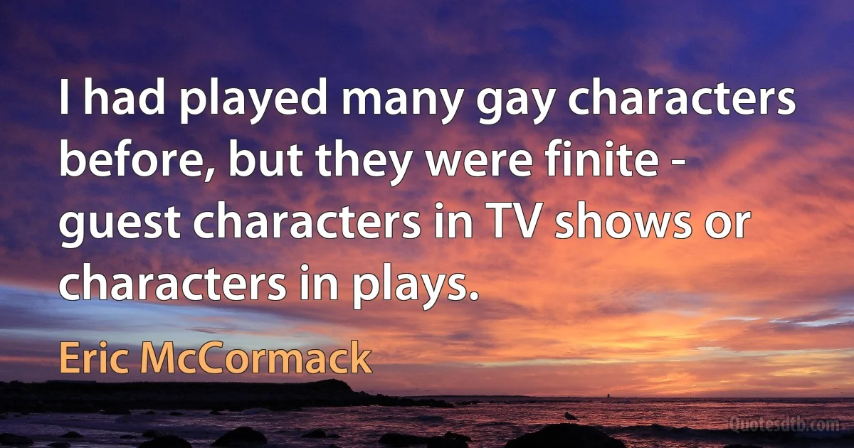 I had played many gay characters before, but they were finite - guest characters in TV shows or characters in plays. (Eric McCormack)