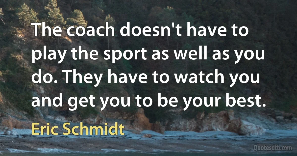 The coach doesn't have to play the sport as well as you do. They have to watch you and get you to be your best. (Eric Schmidt)