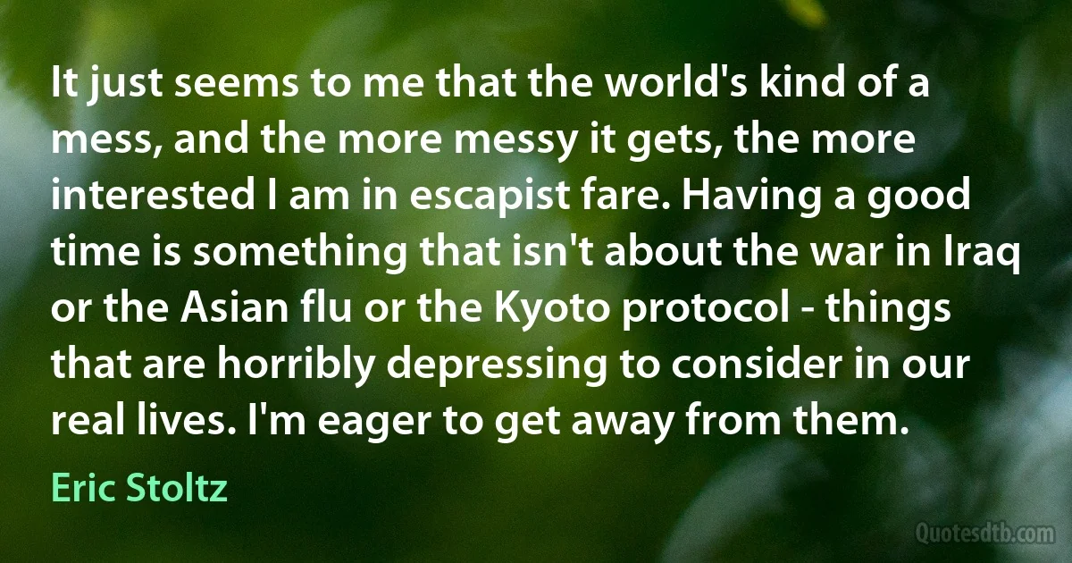 It just seems to me that the world's kind of a mess, and the more messy it gets, the more interested I am in escapist fare. Having a good time is something that isn't about the war in Iraq or the Asian flu or the Kyoto protocol - things that are horribly depressing to consider in our real lives. I'm eager to get away from them. (Eric Stoltz)