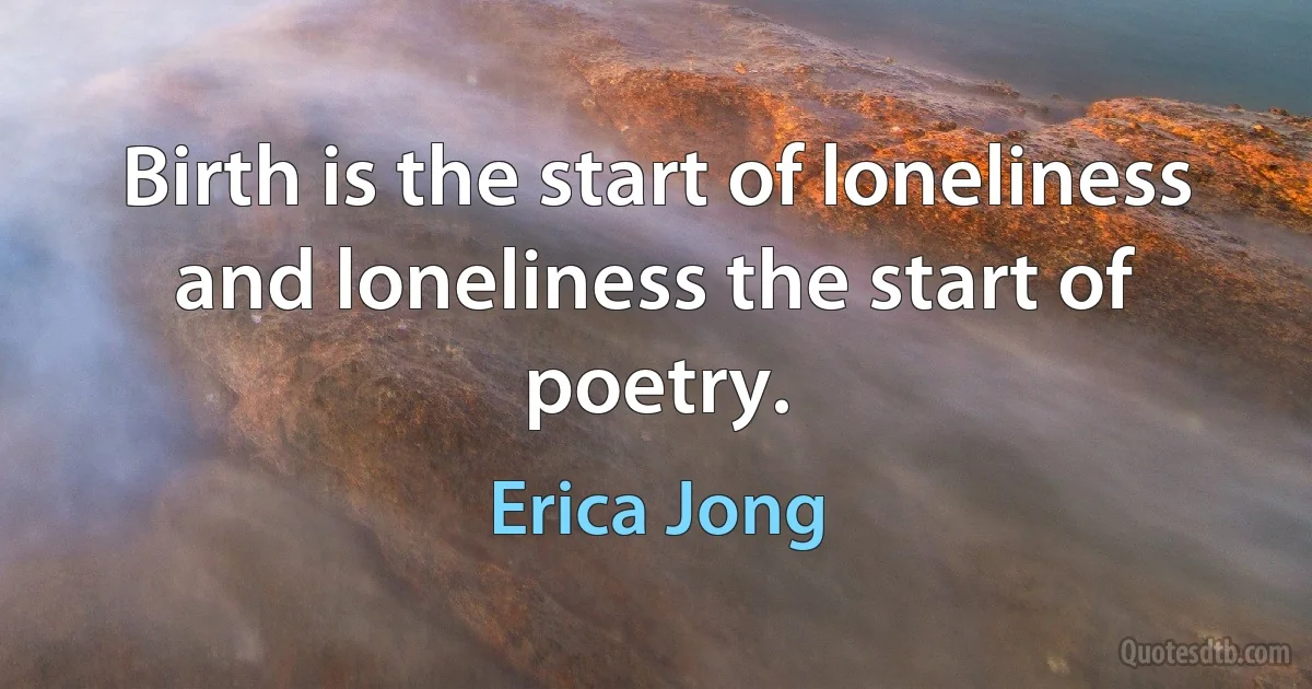 Birth is the start of loneliness and loneliness the start of poetry. (Erica Jong)