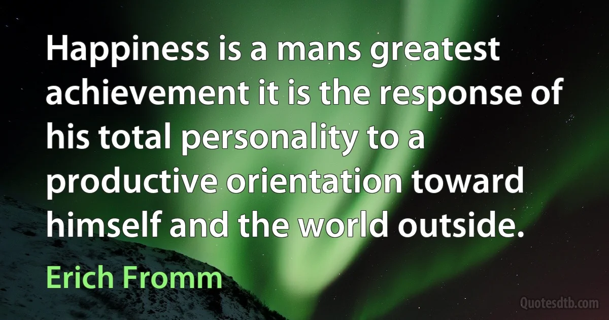 Happiness is a mans greatest achievement it is the response of his total personality to a productive orientation toward himself and the world outside. (Erich Fromm)