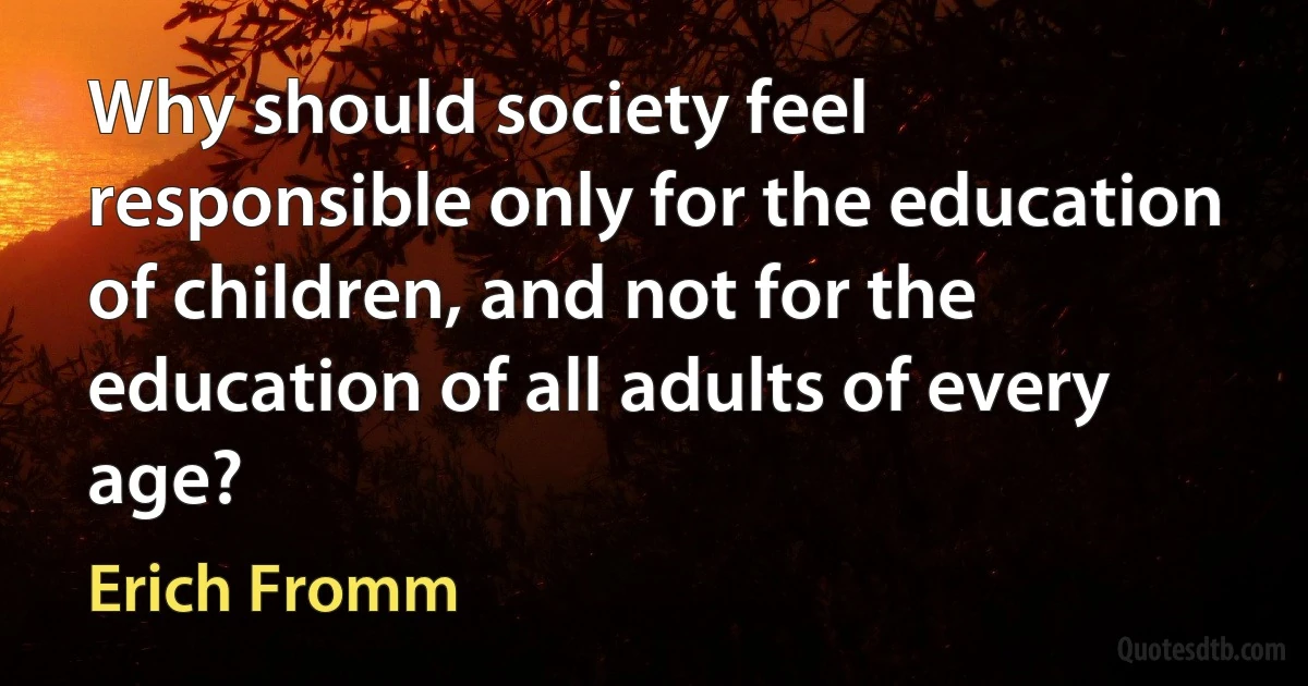 Why should society feel responsible only for the education of children, and not for the education of all adults of every age? (Erich Fromm)