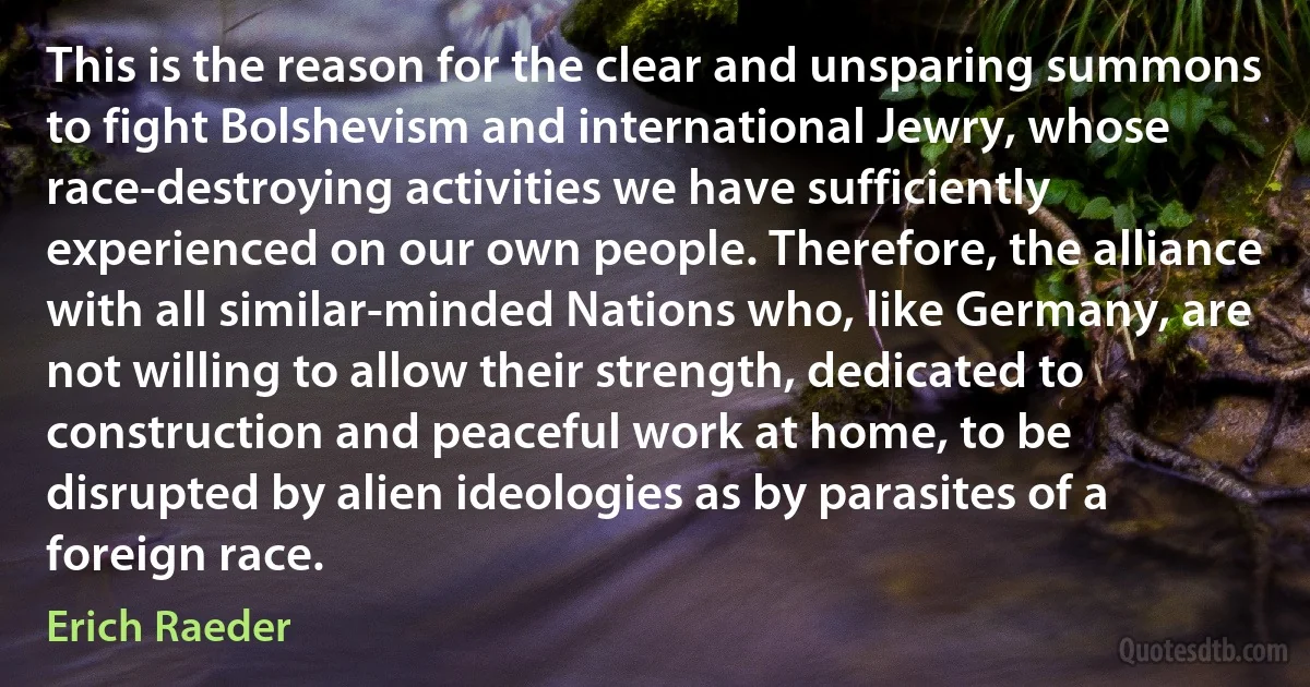 This is the reason for the clear and unsparing summons to fight Bolshevism and international Jewry, whose race-destroying activities we have sufficiently experienced on our own people. Therefore, the alliance with all similar-minded Nations who, like Germany, are not willing to allow their strength, dedicated to construction and peaceful work at home, to be disrupted by alien ideologies as by parasites of a foreign race. (Erich Raeder)