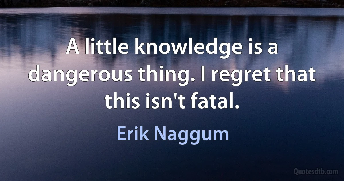 A little knowledge is a dangerous thing. I regret that this isn't fatal. (Erik Naggum)