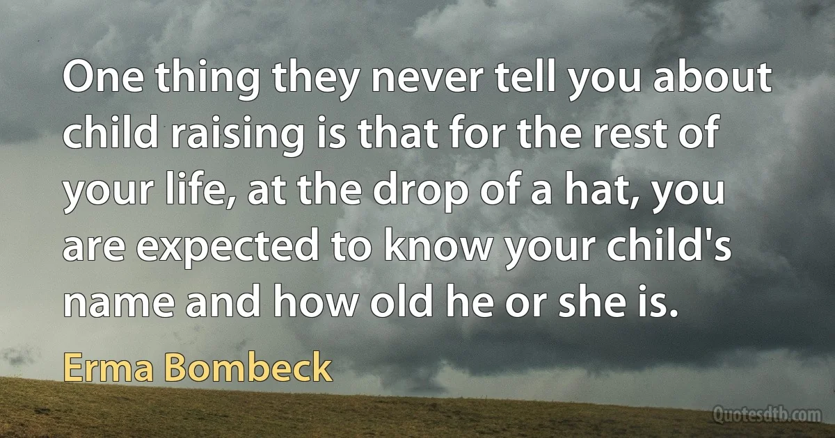 One thing they never tell you about child raising is that for the rest of your life, at the drop of a hat, you are expected to know your child's name and how old he or she is. (Erma Bombeck)