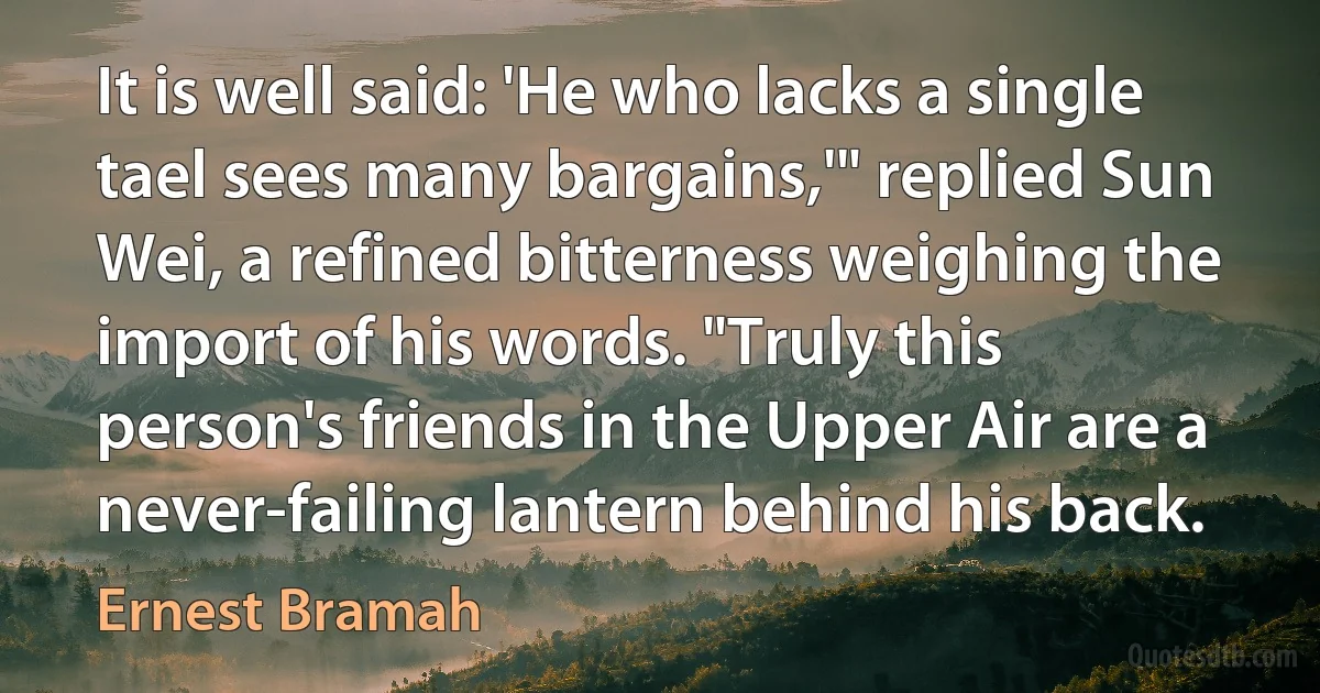 It is well said: 'He who lacks a single tael sees many bargains,'" replied Sun Wei, a refined bitterness weighing the import of his words. "Truly this person's friends in the Upper Air are a never-failing lantern behind his back. (Ernest Bramah)