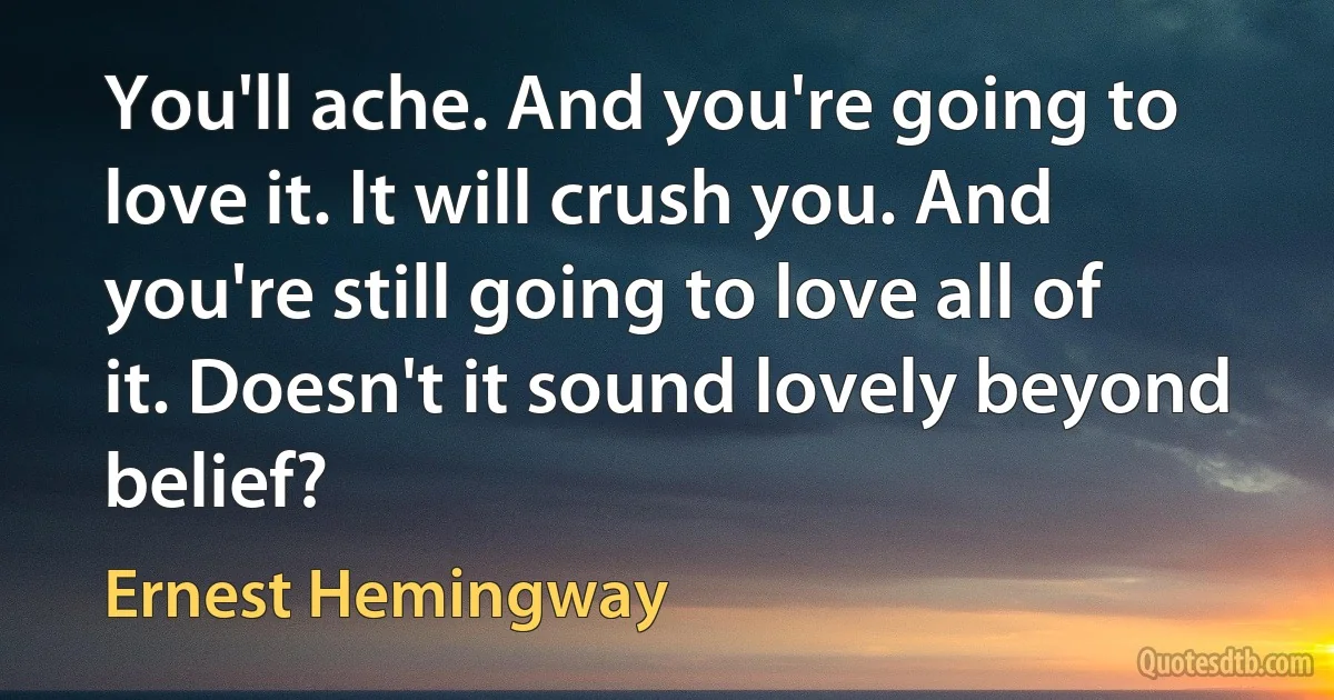 You'll ache. And you're going to love it. It will crush you. And you're still going to love all of it. Doesn't it sound lovely beyond belief? (Ernest Hemingway)