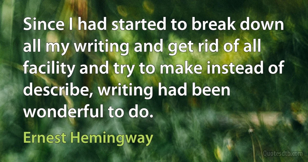 Since I had started to break down all my writing and get rid of all facility and try to make instead of describe, writing had been wonderful to do. (Ernest Hemingway)