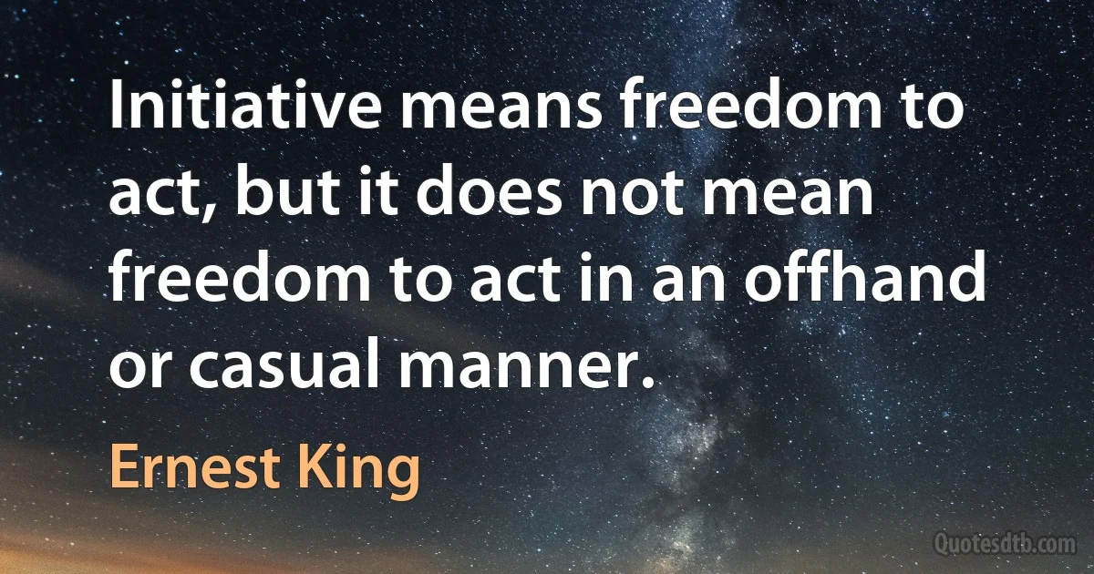 Initiative means freedom to act, but it does not mean freedom to act in an offhand or casual manner. (Ernest King)