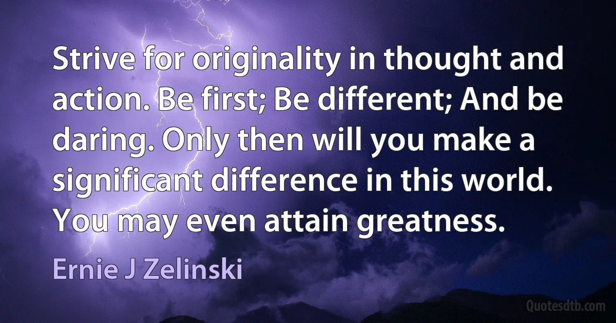 Strive for originality in thought and action. Be first; Be different; And be daring. Only then will you make a significant difference in this world. You may even attain greatness. (Ernie J Zelinski)