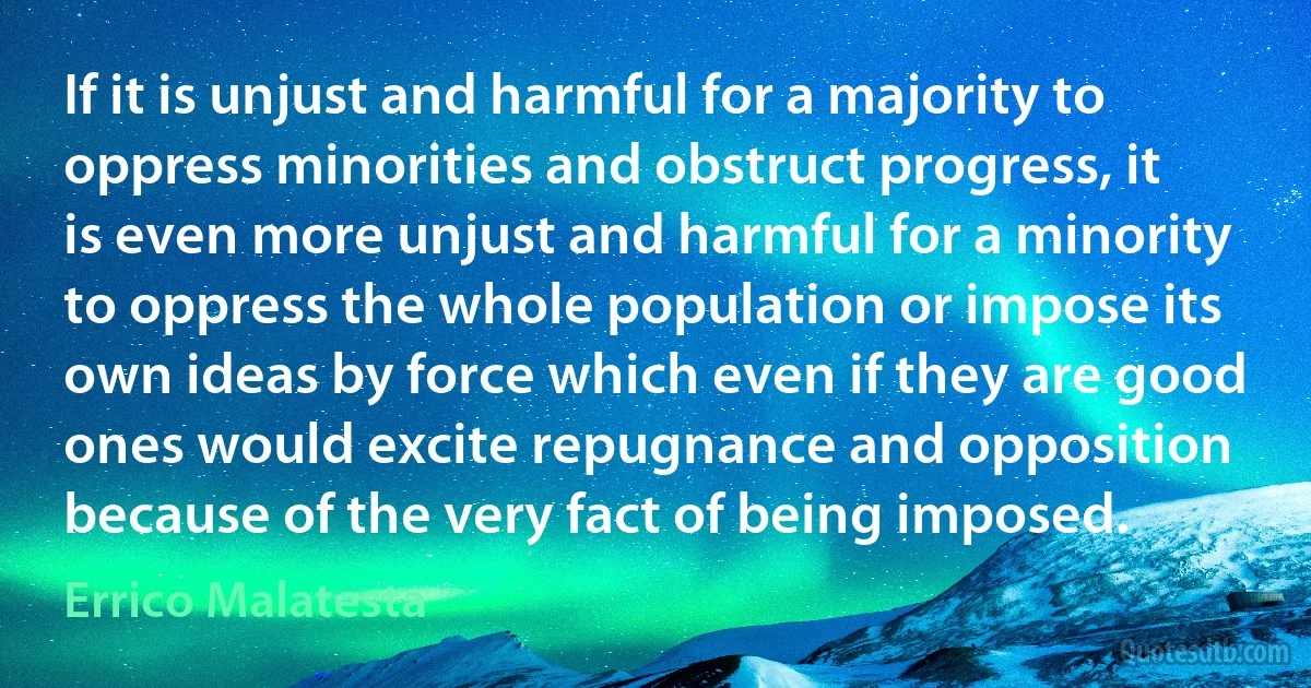 If it is unjust and harmful for a majority to oppress minorities and obstruct progress, it is even more unjust and harmful for a minority to oppress the whole population or impose its own ideas by force which even if they are good ones would excite repugnance and opposition because of the very fact of being imposed. (Errico Malatesta)