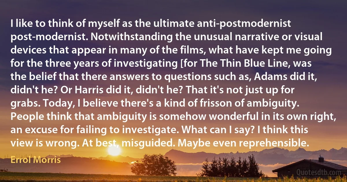 I like to think of myself as the ultimate anti-postmodernist post-modernist. Notwithstanding the unusual narrative or visual devices that appear in many of the films, what have kept me going for the three years of investigating [for The Thin Blue Line, was the belief that there answers to questions such as, Adams did it, didn't he? Or Harris did it, didn't he? That it's not just up for grabs. Today, I believe there's a kind of frisson of ambiguity. People think that ambiguity is somehow wonderful in its own right, an excuse for failing to investigate. What can I say? I think this view is wrong. At best, misguided. Maybe even reprehensible. (Errol Morris)