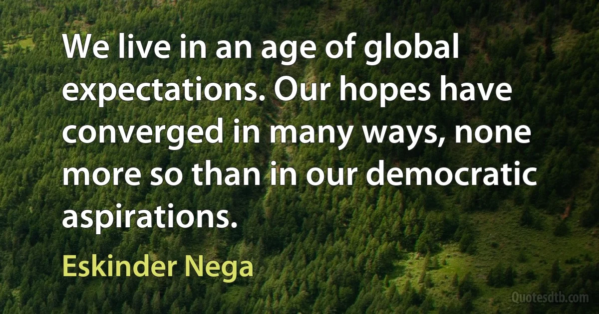 We live in an age of global expectations. Our hopes have converged in many ways, none more so than in our democratic aspirations. (Eskinder Nega)