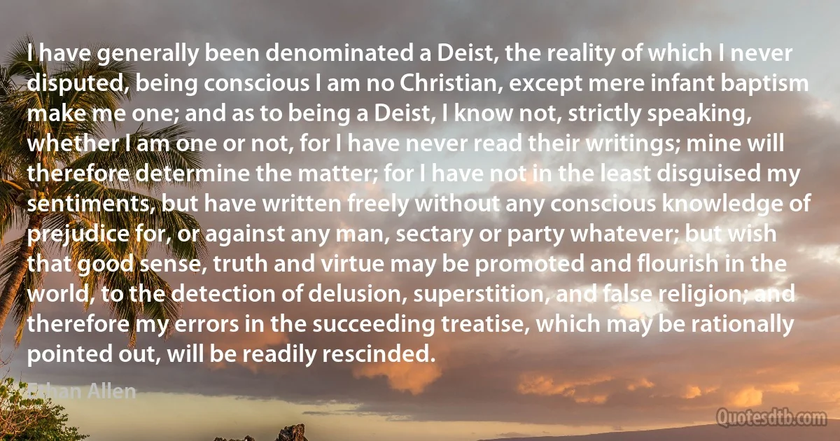 I have generally been denominated a Deist, the reality of which I never disputed, being conscious I am no Christian, except mere infant baptism make me one; and as to being a Deist, I know not, strictly speaking, whether I am one or not, for I have never read their writings; mine will therefore determine the matter; for I have not in the least disguised my sentiments, but have written freely without any conscious knowledge of prejudice for, or against any man, sectary or party whatever; but wish that good sense, truth and virtue may be promoted and flourish in the world, to the detection of delusion, superstition, and false religion; and therefore my errors in the succeeding treatise, which may be rationally pointed out, will be readily rescinded. (Ethan Allen)