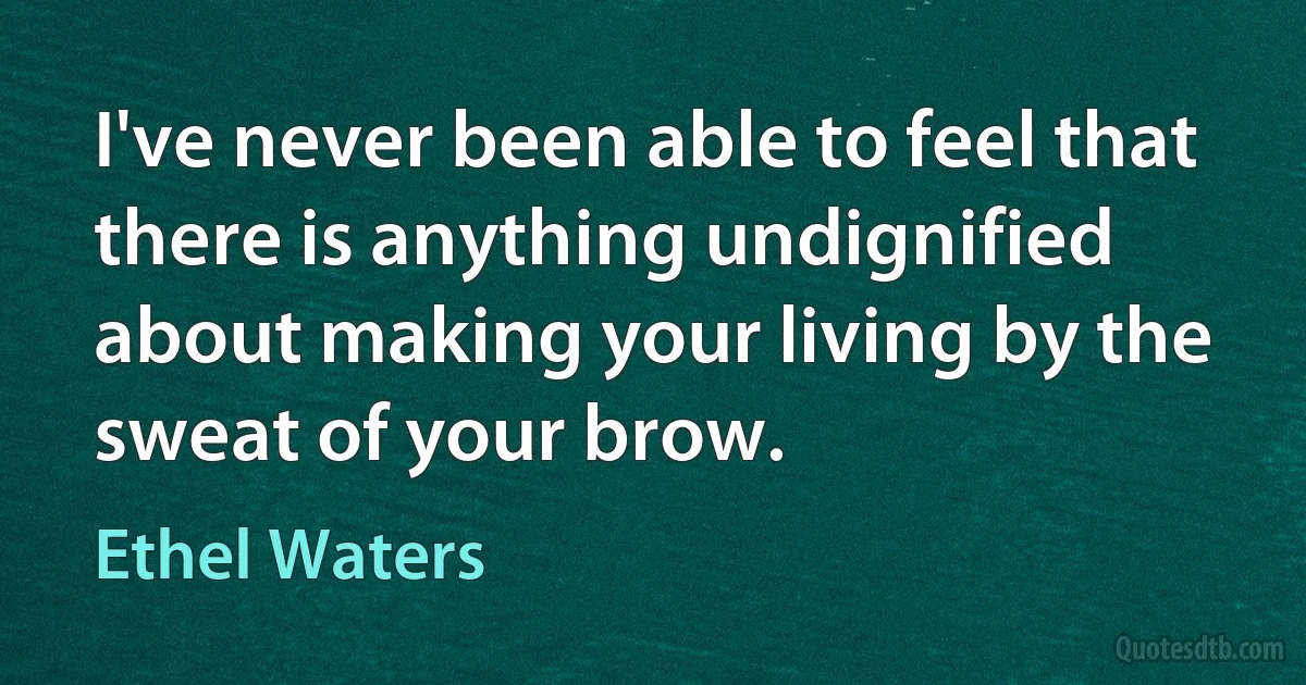 I've never been able to feel that there is anything undignified about making your living by the sweat of your brow. (Ethel Waters)