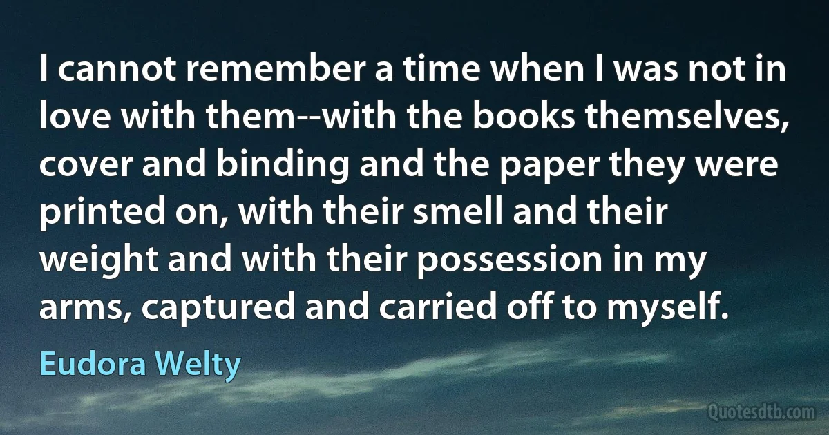 I cannot remember a time when I was not in love with them--with the books themselves, cover and binding and the paper they were printed on, with their smell and their weight and with their possession in my arms, captured and carried off to myself. (Eudora Welty)