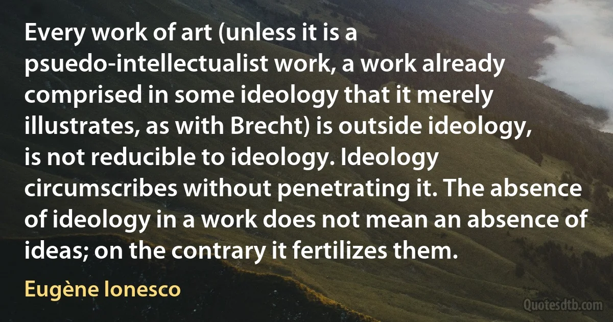 Every work of art (unless it is a psuedo-intellectualist work, a work already comprised in some ideology that it merely illustrates, as with Brecht) is outside ideology, is not reducible to ideology. Ideology circumscribes without penetrating it. The absence of ideology in a work does not mean an absence of ideas; on the contrary it fertilizes them. (Eugène Ionesco)