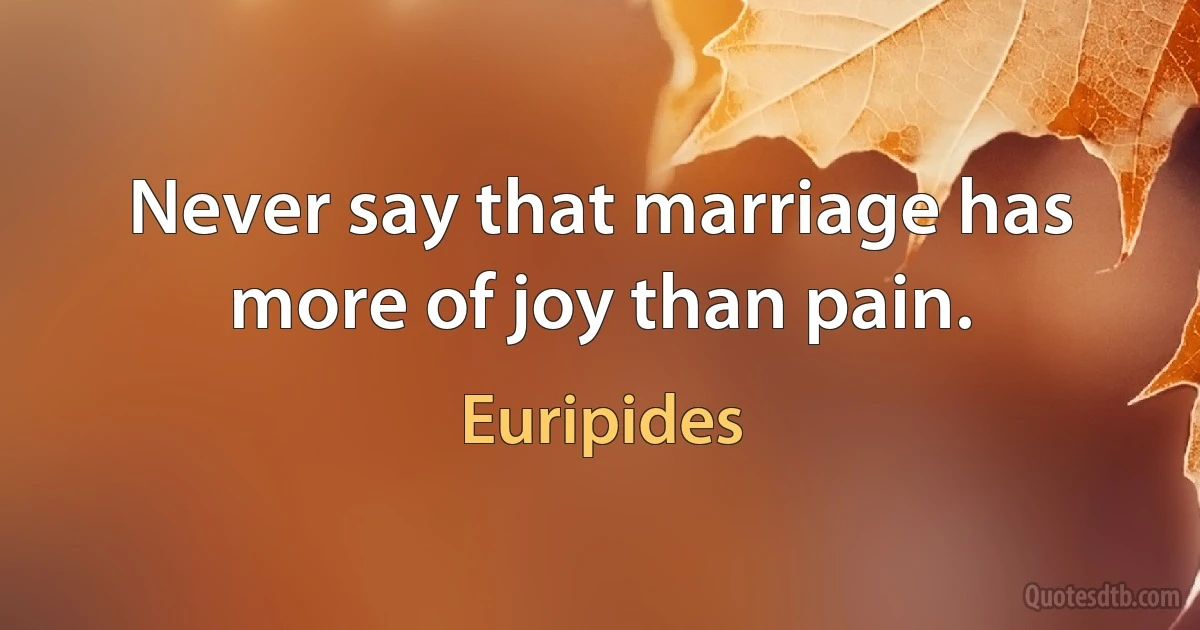 Never say that marriage has more of joy than pain. (Euripides)