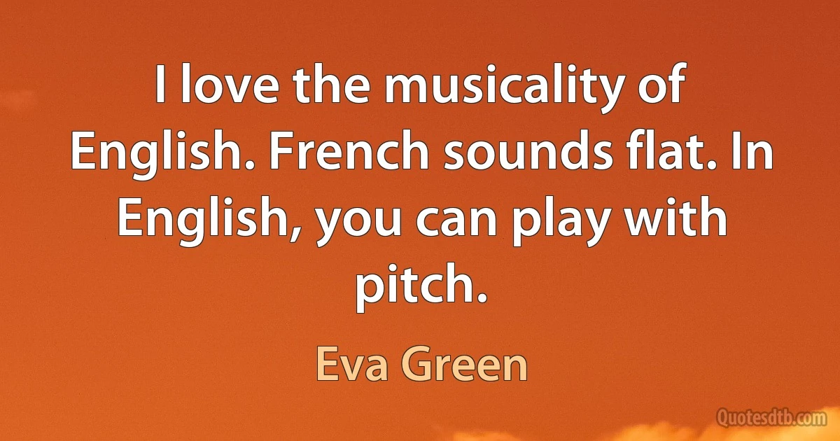 I love the musicality of English. French sounds flat. In English, you can play with pitch. (Eva Green)