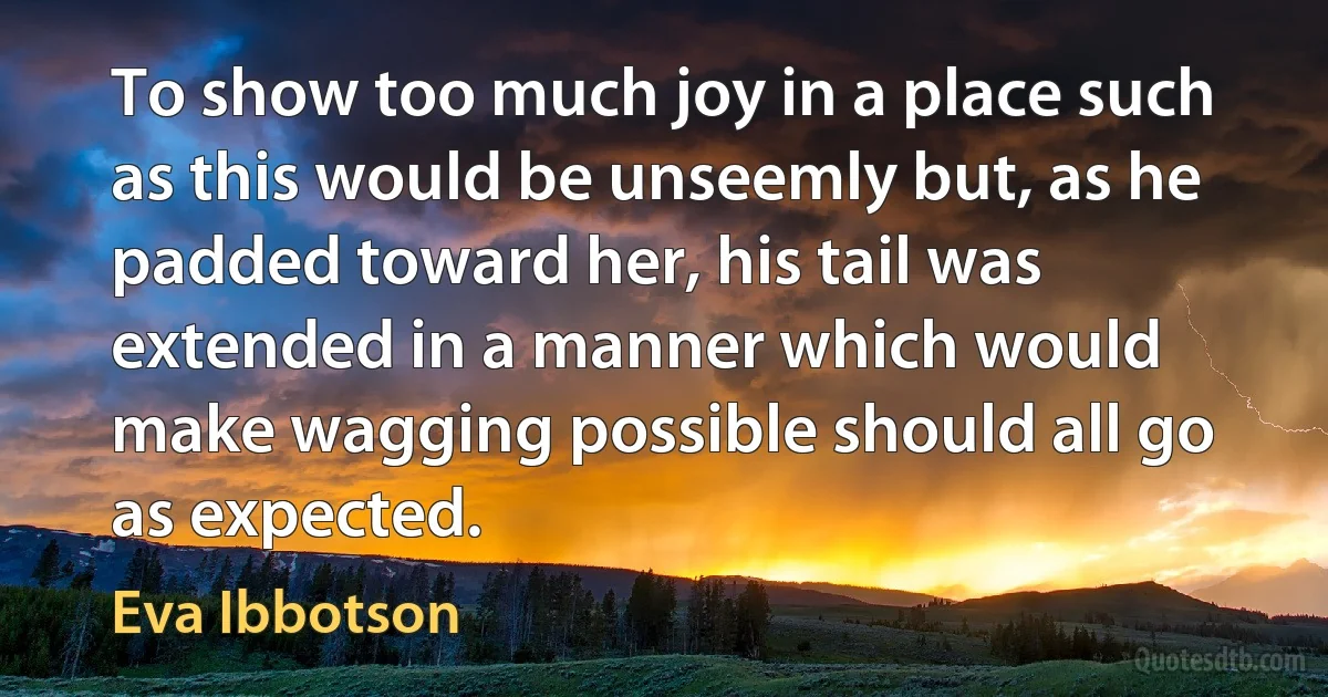 To show too much joy in a place such as this would be unseemly but, as he padded toward her, his tail was extended in a manner which would make wagging possible should all go as expected. (Eva Ibbotson)