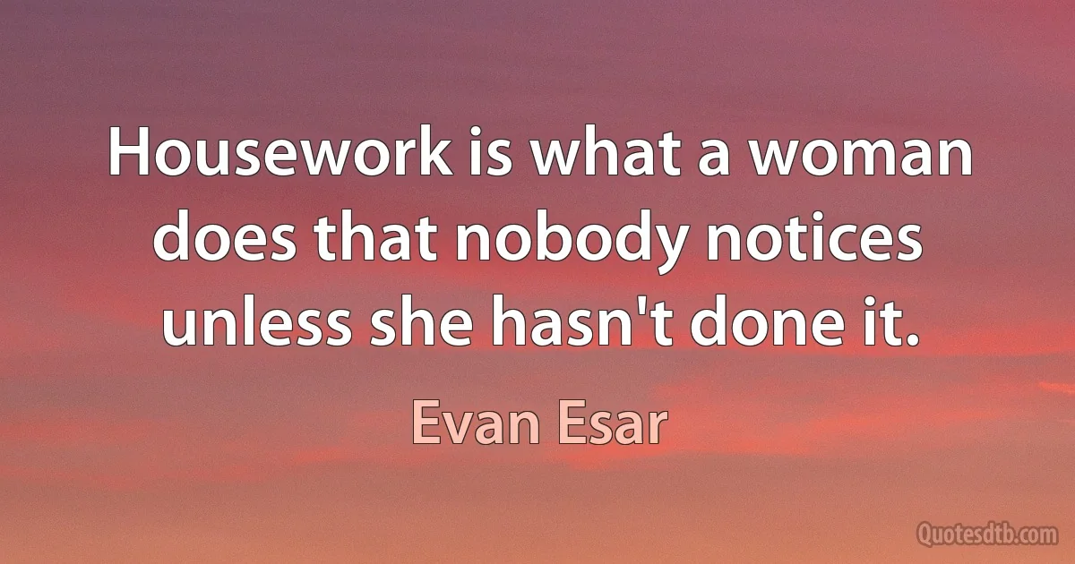 Housework is what a woman does that nobody notices unless she hasn't done it. (Evan Esar)