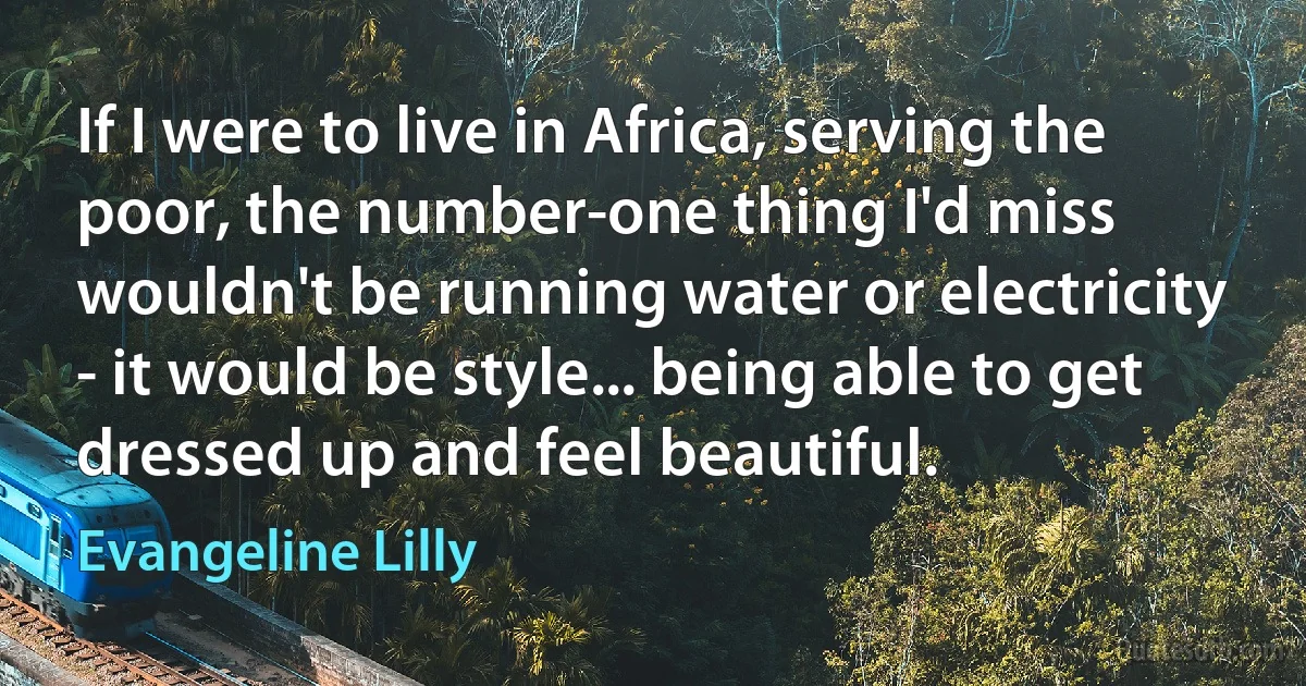 If I were to live in Africa, serving the poor, the number-one thing I'd miss wouldn't be running water or electricity - it would be style... being able to get dressed up and feel beautiful. (Evangeline Lilly)